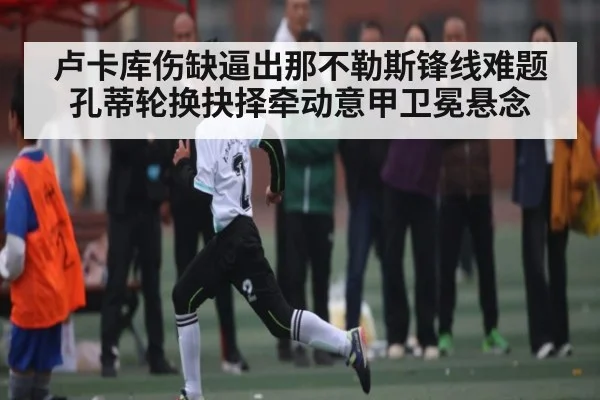 卢卡库伤缺逼出那不勒斯锋线难题 孔蒂轮换抉择牵动意甲卫冕悬念